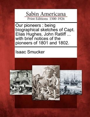 Our Pioneers: Being Biographical Sketches of Capt. Elias Hughes, John Ratliff ... with Brief Notices of the Pioneers of 1801 and 180 by Smucker, Isaac