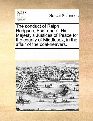 The Conduct of Ralph Hodgson, Esq; One of His Majesty's Justices of Peace for the County of Middlesex, in the Affair of the Coal-Heavers. by Multiple Contributors