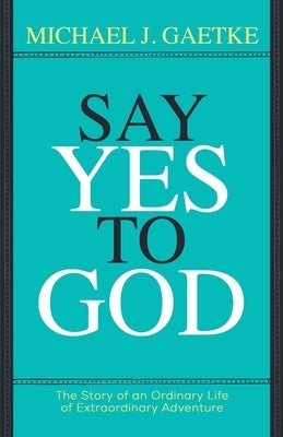 Say Yes To God: The Story of an Ordinary Life of Extraordinary Adventure by Gaetke, Michael