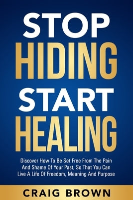 Stop Hiding Start Healing: Discover how to be set free from the pain and shame of your past, so that you can live a life of freedom, meaning and by Brown, Craig