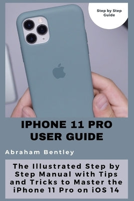 iPhone 11 Pro User Guide: The Illustrated Step by Step Guide with Tips and Tricks to Master the iPhone 11 Pro on iOS 14 by Bentley, Abraham