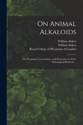 On Animal Alkaloids: the Ptomaines, Leucomaines, and Extractives in Their Pathological Relations ... by Aitken, William 1825-1892