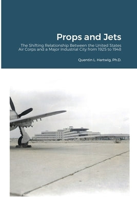 Props and Jets: The Shifting Relationship Between the United States Air Corps and a Major Industrial City from 1925 to 1948 by Hartwig, Quentin L.