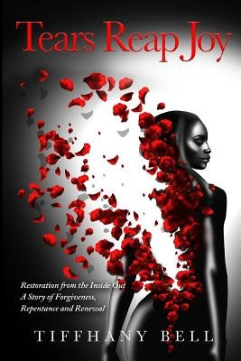 Tears Reap Joy: Restoration from the Inside Out A Story of Forgiveness, Repentance and and Renewal by Bell, Tiffhany
