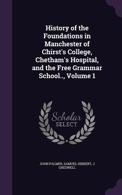 History of the Foundations in Manchester of Chirst's College, Chetham's Hospital, and the Free Grammar School.., Volume 1 by Palmer, John