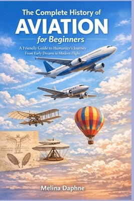 The Complete History of AVIATION for Beginners: A Friendly Guide to Humanity's Journey From Early Dreams to Modern Flight by Daphne, Melina