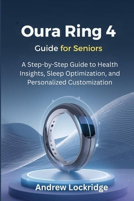 Oura Ring 4 Guide for Seniors: A Step-by-Step Guide to Health Insights, Sleep Optimization, and Personalized Customization by Lockridge, Andrew