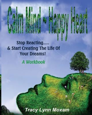 Calm Mind Happy Heart: Stop Reacting... & Start Creating the Life of Your Dreams - A Workbook by Moxam, Tracy Lynn