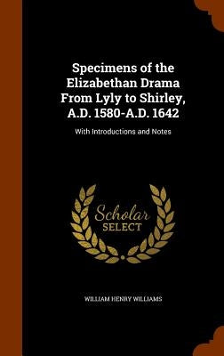 Specimens of the Elizabethan Drama From Lyly to Shirley, A.D. 1580-A.D. 1642: With Introductions and Notes by Williams, William Henry