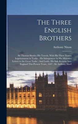 The Three English Brothers: Sir Thomas Sherley His Travels, With His Three Yeares Imprisonment in Turkie: His Inlargement by His Maiesties Letters by Nixon, Anthony