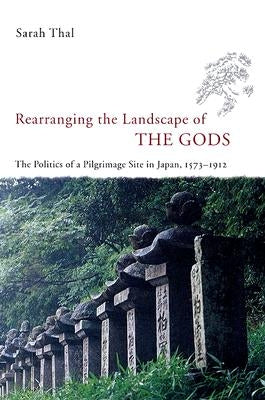 Rearranging the Landscape of the Gods: The Politics of a Pilgrimage Site in Japan, 1573-1912 by Thal, Sarah