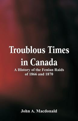 Troublous Times in Canada A History of the Fenian Raids of 1866 and 1870 by MacDonald, John A.