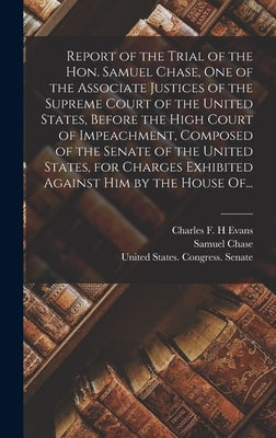 Report of the Trial of the Hon. Samuel Chase, One of the Associate Justices of the Supreme Court of the United States, Before the High Court of Impeac by Chase, Samuel 1741-1811