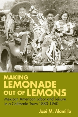 Making Lemonade Out of Lemons: Mexican American Labor and Leisure in a California Town 1880-1960 by Alamillo, José M.