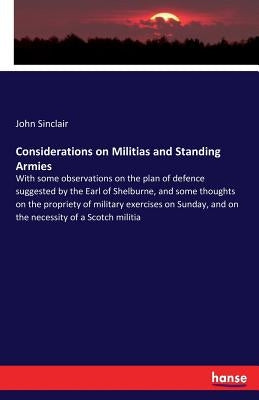Considerations on Militias and Standing Armies: With some observations on the plan of defence suggested by the Earl of Shelburne, and some thoughts on by Sinclair, John