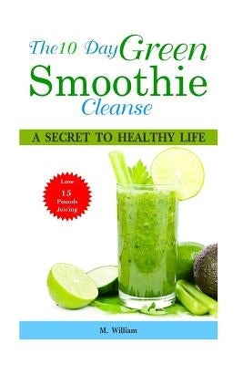 The 10 Day Green Smoothie Cleanse: A Secret To Healthy Life Lose Up to 15 Pounds Juicing in 10 Days! by William, M.