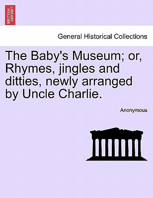 The Baby's Museum; Or, Rhymes, Jingles and Ditties, Newly Arranged by Uncle Charlie. by Anonymous