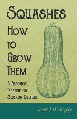 Squashes - How to Grow Them - A Practical Treatise on Squash Culture by Gregory, James J. H.