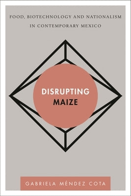 Disrupting Maize: Food, Biotechnology and Nationalism in Contemporary Mexico by Méndez Cota, Gabriela
