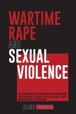 Wartime Rape and Sexual Violence: An Examination of the Perpetrators, Motivations, and Functions of Sexual Violence Against Jewish Women During the Ho by Fangrad, Alana