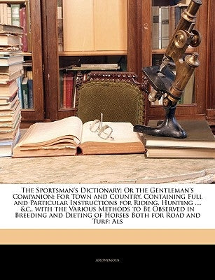 The Sportsman's Dictionary: Or the Gentleman's Companion: For Town and Country. Containing Full and Particular Instructions for Riding, Hunting .. by Anonymous