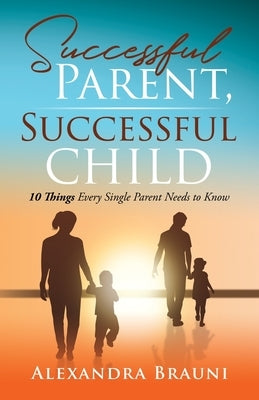 Successful Parent, Successful Child: 10 Things Every Single Parent Needs to Know by Brauni, Alexandra