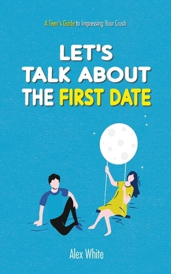 Let's talk about the First Date: A Teen's Guide to Impressing Your Crush by White, Alex