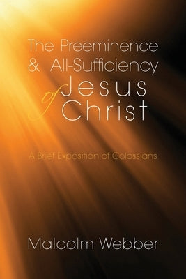 The Preeminence and All-Sufficiency of Jesus Christ: A Brief Exposition of Colossians by Webber, Malcolm