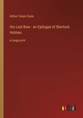 His Last Bow - an Epilogue of Sherlock Holmes: in large print by Doyle, Arthur Conan