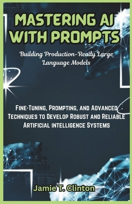 Mastering AI with Prompts: Building Production-Ready Large Language Models: Fine-Tuning, Prompting, and Advanced Techniques to Develop Robust and by T. Clinton, Jamie
