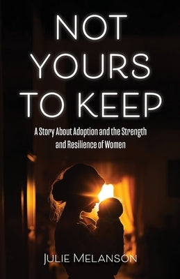 Not Yours To Keep: A Story About Adoption and the Strength and Resilience of Women by Melanson, Julie