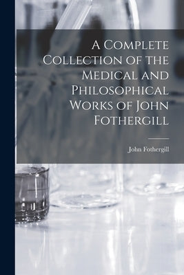 A Complete Collection of the Medical and Philosophical Works of John Fothergill by Fothergill, John