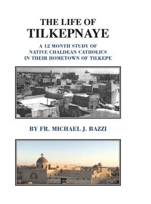 The Life of Tilkepnaye: A 12 Month Study of Native Chaldean Catholics in Their Hometown of Tilkepe by Bazzi, Michael J.