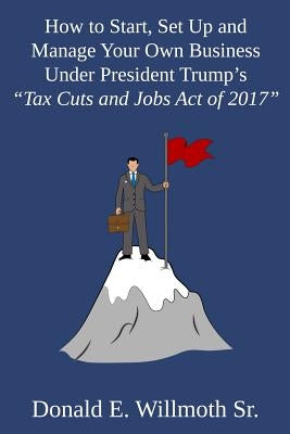 How to Start, Set Up and Manage Your Own Business Under President Trump's "Tax Cuts and Jobs Act of 2017" by Willmoth, Donald E., Sr.