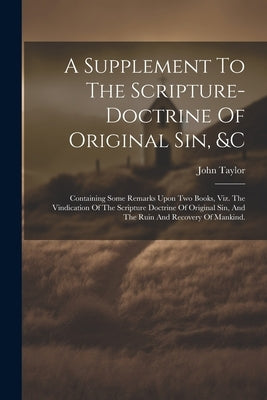 A Supplement To The Scripture-doctrine Of Original Sin, &c: Containing Some Remarks Upon Two Books, Viz. The Vindication Of The Scripture Doctrine Of by Taylor, John