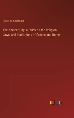 The Ancient City a Study on the Religion, Laws, and Institutions of Greece and Rome by Coulanges, Fustel de