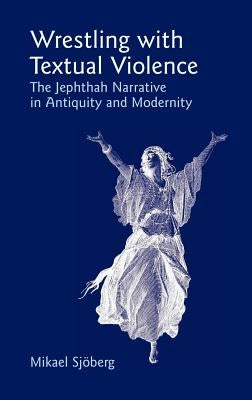 Wrestling with Textual Violence: The Jephthah Narrative in Antiquity and Modernity by Sjberg, Mikael