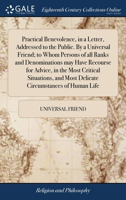Practical Benevolence, in a Letter, Addressed to the Public. By a Universal Friend; to Whom Persons of all Ranks and Denominations may Have Recourse f by Universal Friend