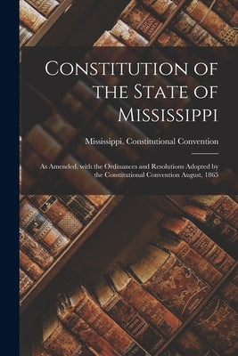 Constitution of the State of Mississippi: as Amended, With the Ordinances and Resolutions Adopted by the Constitutional Convention August, 1865 by Mississippi Constitutional Conventio