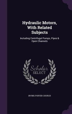 Hydraulic Motors, With Related Subjects: Including Centrifugal Pumps, Pipes & Open Channels by Church, Irving Porter