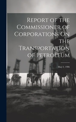 Report of the Commissioner of Corporations On the Transportation of Petroleum: May 2, 1906 by Anonymous