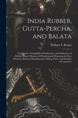 India Rubber, Gutta-percha, and Balata: Occurrence, Geographical Distribution, and Cultivation of Rubber Plants; Manner of Obtaining and Preparing the by Brannt, William T. (William Theodore)