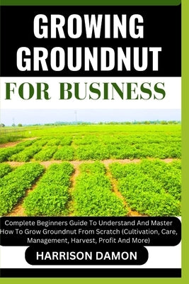 Growing Groundnut for Business: Complete Beginners Guide To Understand And Master How To Grow Groundnut From Scratch (Cultivation, Care, Management, H by Damon, Harrison