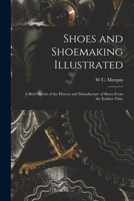 Shoes and Shoemaking Illustrated: A Brief Sketch of the History and Manufacture of Shoes From the Earliest Time by Morgan, W. C.