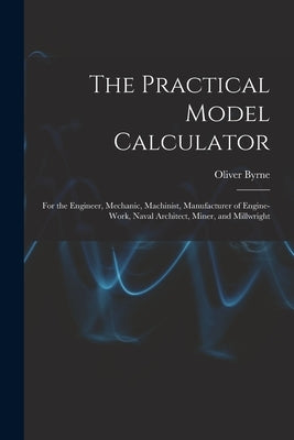 The Practical Model Calculator: For the Engineer, Mechanic, Machinist, Manufacturer of Engine-Work, Naval Architect, Miner, and Millwright by Byrne, Oliver