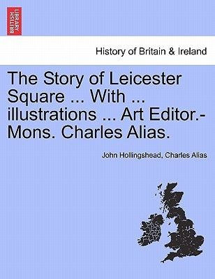 The Story of Leicester Square ... with ... Illustrations ... Art Editor.-Mons. Charles Alias. by Hollingshead, John