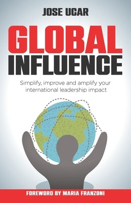 Global Influence: How Business Leaders Can Simplify, Improve, and Amplify Their International Impact by Ucar, Jose