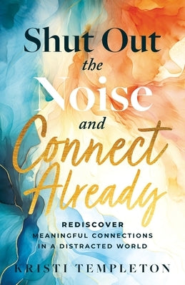 Shut Out the Noise and Connect Already: Rediscover Meaningful Connections in a Distracted World by Templeton, Kristi