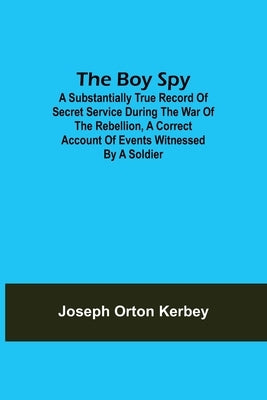 The Boy Spy; A substantially true record of secret service during the war of the rebellion, a correct account of events witnessed by a soldier by Orton Kerbey, Joseph