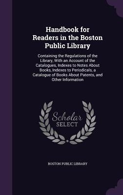 Handbook for Readers in the Boston Public Library: Containing the Regulations of the Library, With an Account of the Catalogues, Indexes to Notes Abou by Boston Public Library